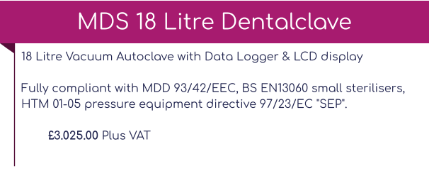 18 Litre Vacuum Autoclave with Data Logger & LCD display Fully compliant with MDD 93/42/EEC, BS EN13060 small sterilisers, HTM 01-05 pressure equipment directive 97/23/EC "SEP".  £3.025.00 Plus VAT MDS 18 Litre Dentalclave