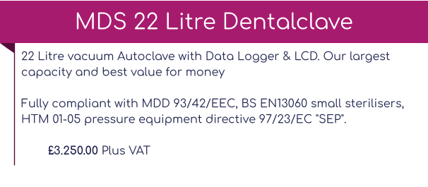 22 Litre vacuum Autoclave with Data Logger & LCD. Our largest capacity and best value for moneyFully compliant with MDD 93/42/EEC, BS EN13060 small sterilisers, HTM 01-05 pressure equipment directive 97/23/EC "SEP".  £3.250.00 Plus VAT MDS 22 Litre Dentalclave