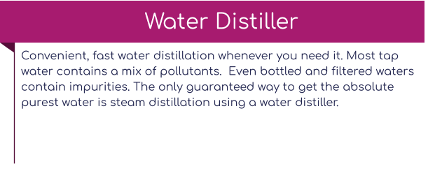 Convenient, fast water distillation whenever you need it. Most tap water contains a mix of pollutants.  Even bottled and filtered waters contain impurities. The only guaranteed way to get the absolute purest water is steam distillation using a water distiller.   Water Distiller