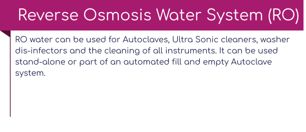 RO water can be used for Autoclaves, Ultra Sonic cleaners, washer dis-infectors and the cleaning of all instruments. It can be used stand-alone or part of an automated fill and empty Autoclave system.   Reverse Osmosis Water System (RO)