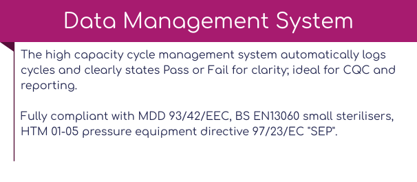 The high capacity cycle management system automatically logs cycles and clearly states Pass or Fail for clarity; ideal for CQC and reporting.Fully compliant with MDD 93/42/EEC, BS EN13060 small sterilisers, HTM 01-05 pressure equipment directive 97/23/EC "SEP".   Data Management System