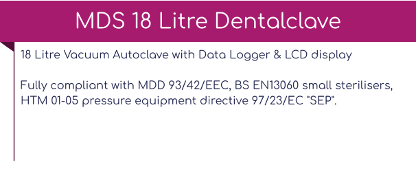 18 Litre Vacuum Autoclave with Data Logger & LCD display Fully compliant with MDD 93/42/EEC, BS EN13060 small sterilisers, HTM 01-05 pressure equipment directive 97/23/EC "SEP".   MDS 18 Litre Dentalclave