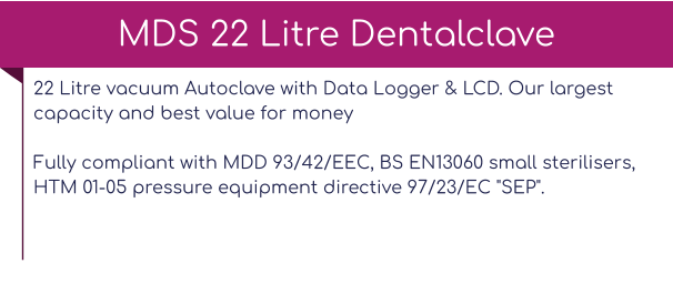 22 Litre vacuum Autoclave with Data Logger & LCD. Our largest capacity and best value for moneyFully compliant with MDD 93/42/EEC, BS EN13060 small sterilisers, HTM 01-05 pressure equipment directive 97/23/EC "SEP".   MDS 22 Litre Dentalclave