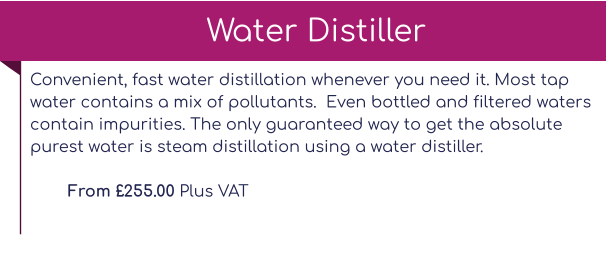 Convenient, fast water distillation whenever you need it. Most tap water contains a mix of pollutants.  Even bottled and filtered waters contain impurities. The only guaranteed way to get the absolute purest water is steam distillation using a water distiller.  From £255.00 Plus VAT Water Distiller