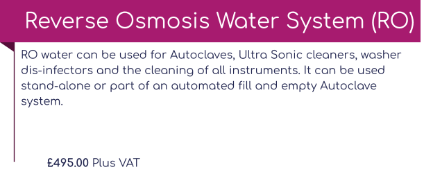 RO water can be used for Autoclaves, Ultra Sonic cleaners, washer dis-infectors and the cleaning of all instruments. It can be used stand-alone or part of an automated fill and empty Autoclave system.  £495.00 Plus VAT Reverse Osmosis Water System (RO)